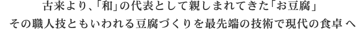 古来より、「和」の代表として親しまれてきた「お豆腐」その職人技ともいわれる豆腐づくりを最先端の技術で現代の食卓へ