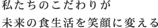 私たちのこだわりが未来の食生活を笑顔に変える