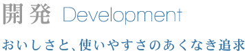 開発 Development おいしさと、使いやすさのあくなき追求