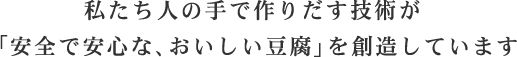 私たち人の手で作りだす技術が「安全で安心な、おいしい豆腐」を創造しています