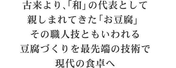 古来より、「和」の代表として親しまれてきた「お豆腐」その職人技ともいわれる豆腐づくりを最先端の技術で現代の食卓へ