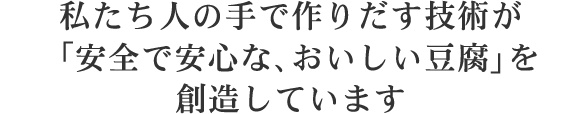 私たち人の手で作りだす技術が「安全で安心な、おいしい豆腐」を創造しています