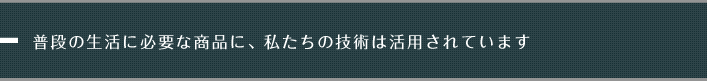 普段の生活に必要な商品に、私たちの技術は活用されています