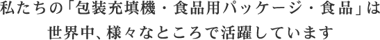 私たちの「包装充填機・食品用パッケージ・食品」は世界中、様々なところで活躍しています