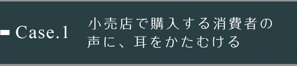 Case.1 小売店で購入する消費者の声に、耳をかたむける