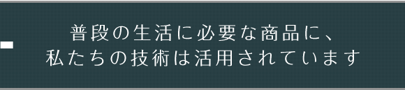 普段の生活に必要な商品に、私たちの技術は活用されています