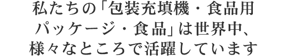 私たちの「包装充填機・食品用パッケージ・食品」は世界中、様々なところで活躍しています