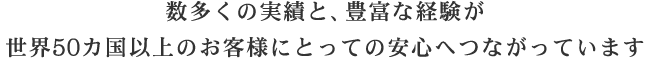 数多くの実績と、豊富な経験が世界50か国以上のお客様にとっての安心へつながっています