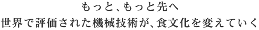 もっと、もっと先へ世界で評価された機械技術が、食文化を変えていく