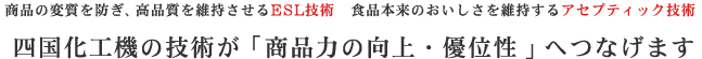 商品の変質を防ぎ、高品質を維持させるESL技術 食品本来のおいしさを維持するアセプティック技術 四国化工機の技術が「商品力の向上・優位性」へつなげます