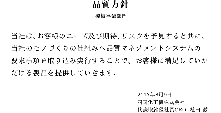 品質方針 当社は、お客様のニーズ及び期待、リスクを予見すると共に、当社のモノづくりの仕組みへ品質マネジメントシステムの要求事項を取り込み実行することで、お客様に満足していただける製品を提供していきます。 2017年8月9日 四国化工機株式会社 代表取締役社長CEO 植田 滋