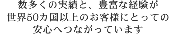 数多くの実績と、豊富な経験が世界50か国以上のお客様にとっての安心へつながっています