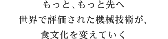 もっと、もっと先へ世界で評価された機械技術が、食文化を変えていく