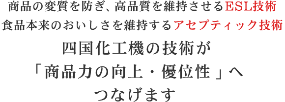 商品の変質を防ぎ、高品質を維持させるESL技術 食品本来のおいしさを維持するアセプティック技術 四国化工機の技術が「商品力の向上・優位性」へつなげます