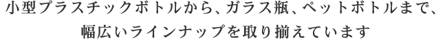 小型プラスチックボトルから、ガラス瓶、ペットボトルまで、幅広いラインナップを取り揃えています