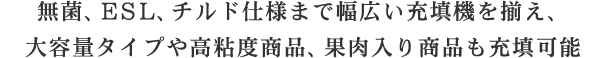 無菌、ESL、チルド仕様まで幅広い充填機を揃え、大容量タイプや高粘度商品、果肉入り商品も充填可能ESL仕様から無菌仕様までお客様のニーズに合わせ幅広い充填機をラインナップ