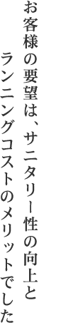 お客様の要望は、サニタリー性の向上とランニングコストのメリットでした