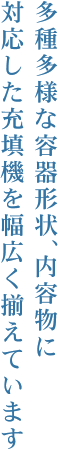 多種多様な容器形状、内容物に対応した充填機を幅広く揃えています