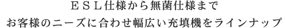 ESL仕様から無菌仕様までお客様のニーズに合わせ幅広い充填機をラインナップ