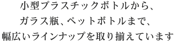 小型プラスチックボトルから、ガラス瓶、ペットボトルまで、幅広いラインナップを取り揃えています