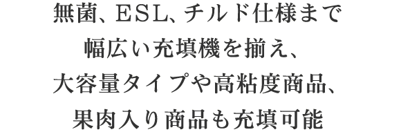 無菌、ESL、チルド仕様まで幅広い充填機を揃え、大容量タイプや高粘度商品、果肉入り商品も充填可能ESL仕様から無菌仕様までお客様のニーズに合わせ幅広い充填機をラインナップ