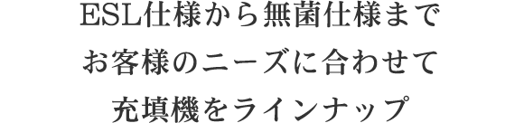 ESL仕様から無菌仕様までお客様のニーズに合わせ幅広い充填機をラインナップ