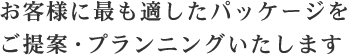 お客様に最も適したパッケージをご提案・プランニングいたします