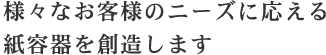 様々なお客様のニーズに応える紙容器を創造します