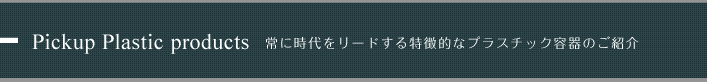 Pickup Plastic products 常に時代をリードする特徴的なプラスチック容器のご紹介