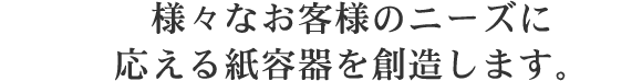 様々なお客様のニーズに応える紙容器を創造します