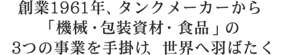 創立1961年、タンクメーカーから「機械・包装資材・食品」の3つの事業を手掛け、世界へ羽ばたく