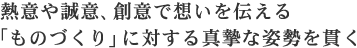 熱意や誠意、創意で想いを伝える「ものづくり」に対する真摯な姿勢を貫く