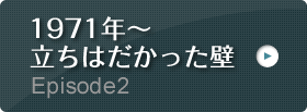 Episode2 1971年～ 立ちはだかった壁