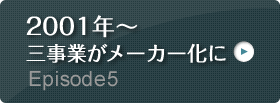 Episode5 2001年～ 三事業がメーカー化に