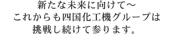 そして2011年～ 四国化工機は未来の食文化を創り続けるために更なる飛躍へ・・・