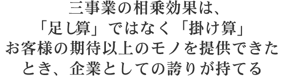 三事業の相乗効果は、「足し算」ではなく「掛け算」お客様の期待以上のモノを提供できたとき、企業としての誇りが持てる