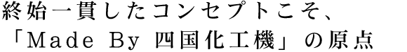 終始一貫したコンセプトこそ、「Made By 四国化工機」の原点