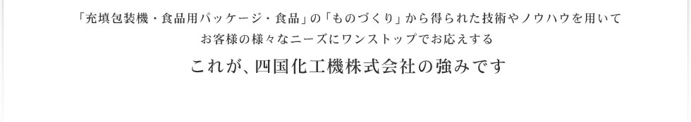 「充填包装機・食品用パッケージ・食品」の「ものづくり」から得られた技術やノウハウを用いて お客様の様々なニーズにワンストップでお応えする これが、四国化工機株式会社の強みです